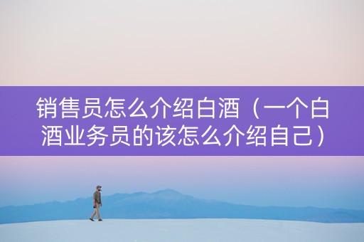 销售员怎么介绍白酒（一个白酒业务员的该怎么介绍自己）