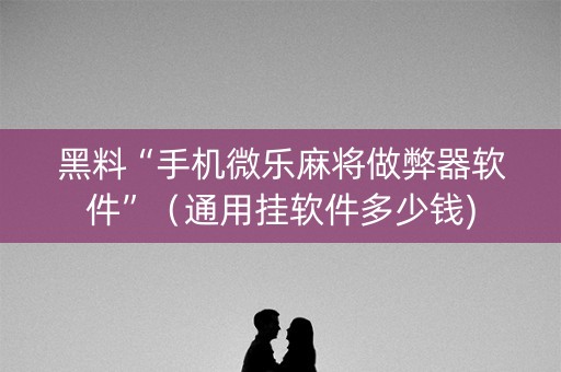 黑料“手机微乐麻将做弊器软件”（通用挂软件多少钱)