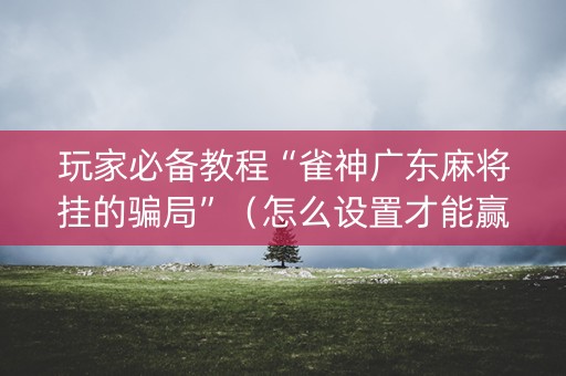 玩家必备教程“雀神广东麻将挂的骗局”（怎么设置才能赢)