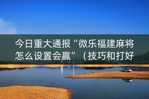 今日重大通报“微乐福建麻将怎么设置会赢”（技巧和打好牌方法)