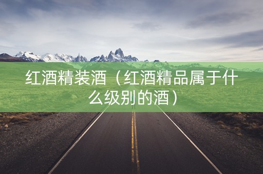 红酒精装酒（红酒精品属于什么级别的酒）