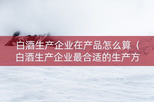 白酒生产企业在产品怎么算（白酒生产企业最合适的生产方式）