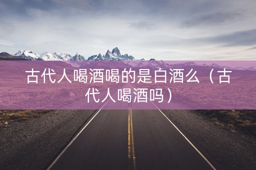 古代人喝酒喝的是白酒么（古代人喝酒吗）