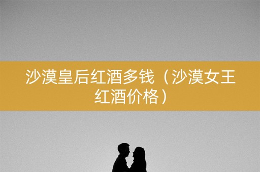沙漠皇后红酒多钱（沙漠女王红酒价格）