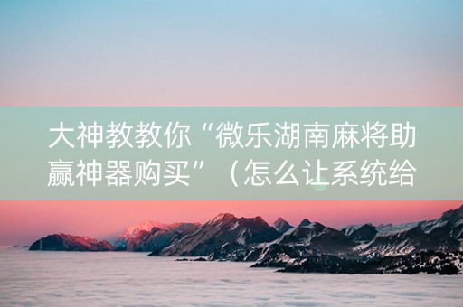 大神教教你“微乐湖南麻将助赢神器购买”（怎么让系统给你发好牌)