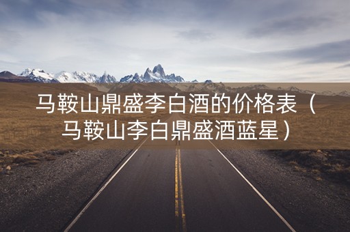 马鞍山鼎盛李白酒的价格表（马鞍山李白鼎盛酒蓝星）