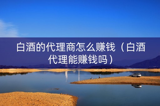 白酒的代理商怎么赚钱（白酒代理能赚钱吗）