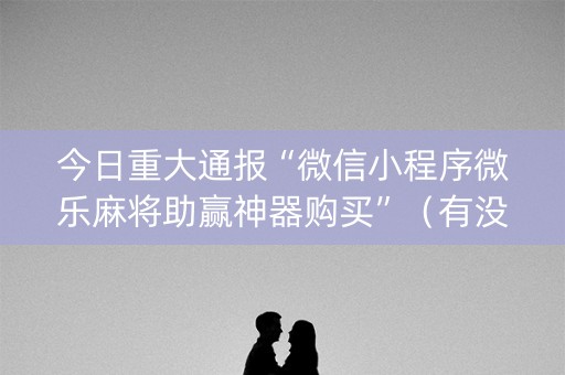 今日重大通报“微信小程序微乐麻将助赢神器购买”（有没有猫腻)