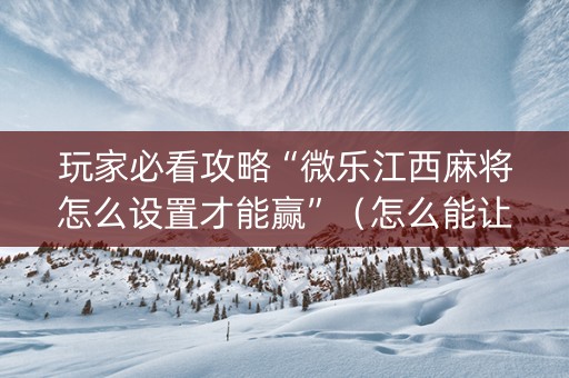 玩家必看攻略“微乐江西麻将怎么设置才能赢”（怎么能让牌好一点)