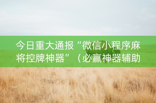 今日重大通报“微信小程序麻将控牌神器”（必赢神器辅助器)