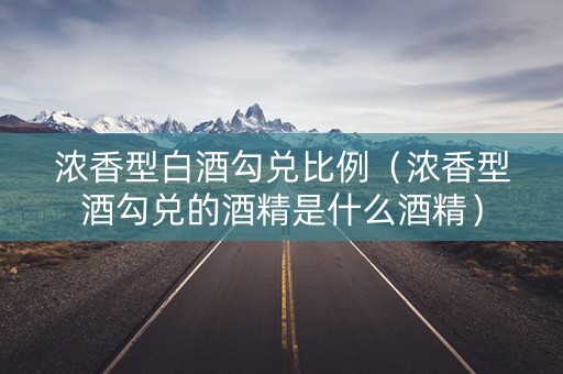 浓香型白酒勾兑比例（浓香型酒勾兑的酒精是什么酒精）
