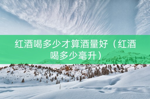 红酒喝多少才算酒量好（红酒喝多少毫升）