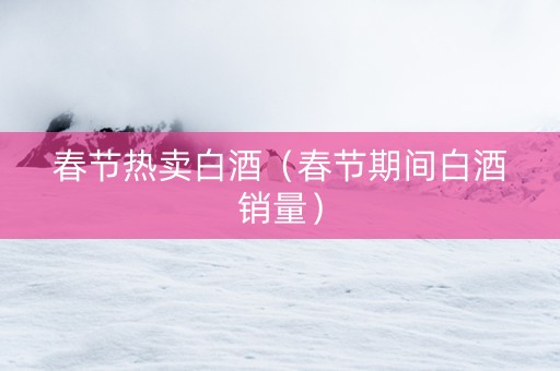 春节热卖白酒（春节期间白酒销量）