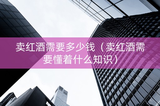 卖红酒需要多少钱（卖红酒需要懂着什么知识）