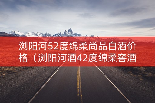 浏阳河52度绵柔尚品白酒价格（浏阳河酒42度绵柔窖酒御品）