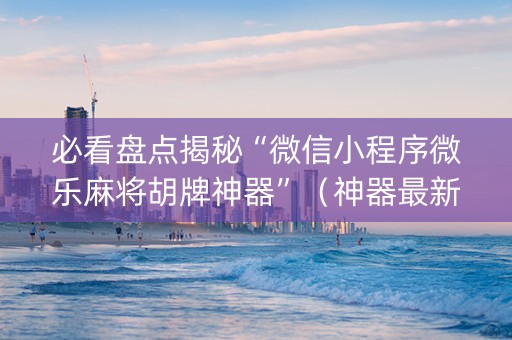 必看盘点揭秘“微信小程序微乐麻将胡牌神器”（神器最新免费)