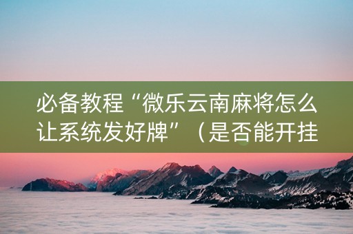 必备教程“微乐云南麻将怎么让系统发好牌”（是否能开挂)