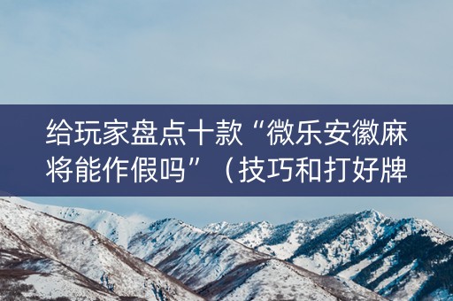 给玩家盘点十款“微乐安徽麻将能作假吗”（技巧和打好牌方法)