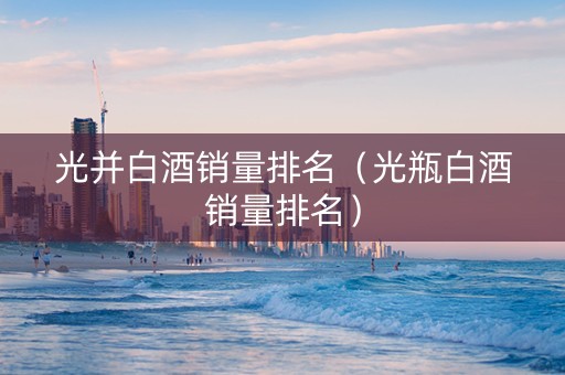光并白酒销量排名（光瓶白酒销量排名）