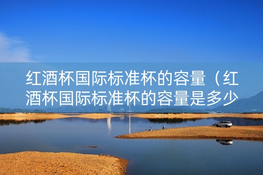 红酒杯国际标准杯的容量（红酒杯国际标准杯的容量是多少）