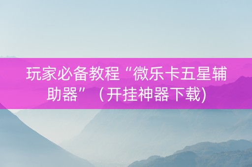 玩家必备教程“微乐卡五星辅助器”（开挂神器下载)