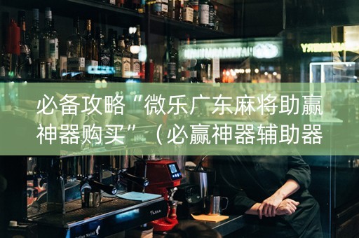 必备攻略“微乐广东麻将助赢神器购买”（必赢神器辅助器)