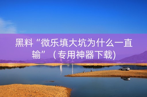 黑料“微乐填大坑为什么一直输”（专用神器下载)