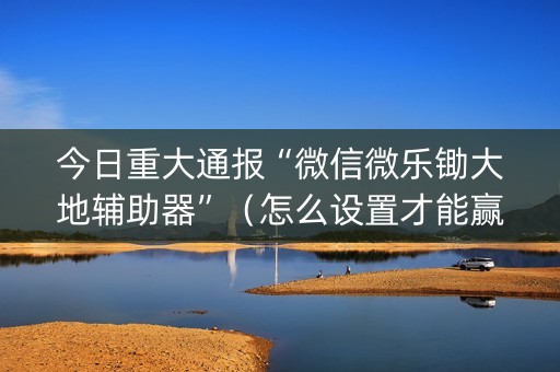 今日重大通报“微信微乐锄大地辅助器”（怎么设置才能赢)