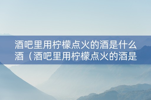 酒吧里用柠檬点火的酒是什么酒（酒吧里用柠檬点火的酒是什么酒啊）