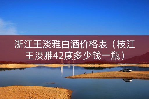浙江王淡雅白酒价格表（枝江王淡雅42度多少钱一瓶）