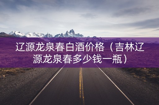 辽源龙泉春白酒价格（吉林辽源龙泉春多少钱一瓶）