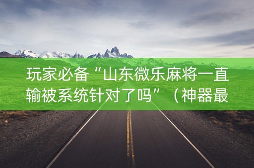 玩家必备“山东微乐麻将一直输被系统针对了吗”（神器最新免费)