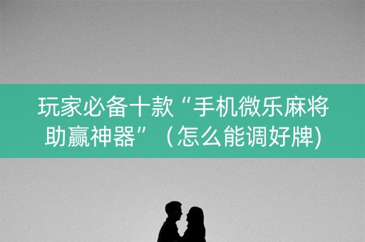 玩家必备十款“手机微乐麻将助赢神器”（怎么能调好牌)