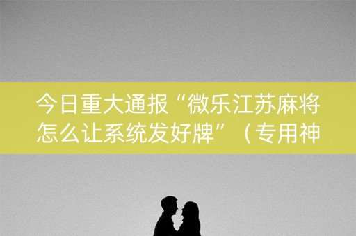 今日重大通报“微乐江苏麻将怎么让系统发好牌”（专用神器下载)