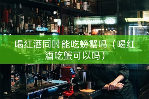 喝红酒同时能吃螃蟹吗（喝红酒吃蟹可以吗）