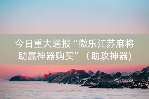 今日重大通报“微乐江苏麻将助赢神器购买”（助攻神器)