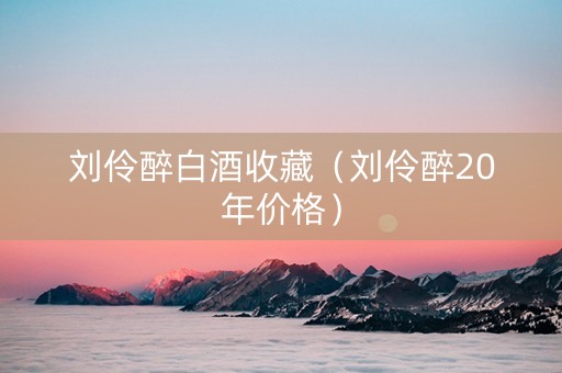 刘伶醉白酒收藏（刘伶醉20年价格）