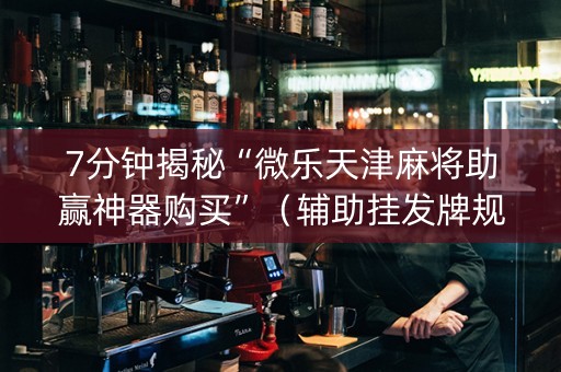 7分钟揭秘“微乐天津麻将助赢神器购买”（辅助挂发牌规律)