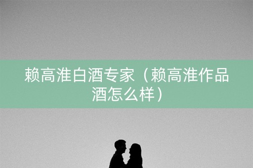赖高淮白酒专家（赖高淮作品酒怎么样）
