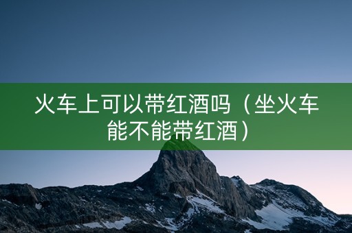 火车上可以带红酒吗（坐火车能不能带红酒）