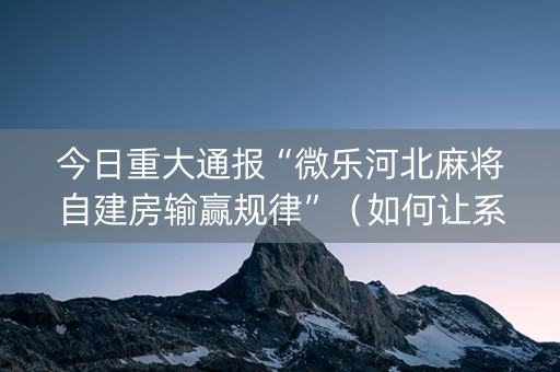 今日重大通报“微乐河北麻将自建房输赢规律”（如何让系统发好牌)