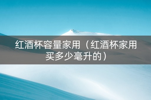 红酒杯容量家用（红酒杯家用买多少毫升的）