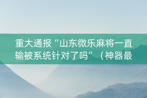 重大通报“山东微乐麻将一直输被系统针对了吗”（神器最新免费)