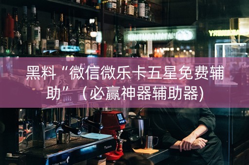 黑料“微信微乐卡五星免费辅助”（必赢神器辅助器)