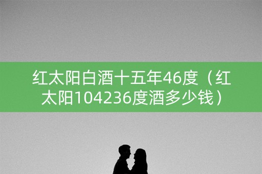 红太阳白酒十五年46度（红太阳104236度酒多少钱）