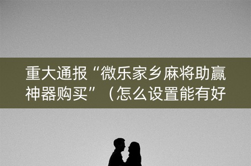 重大通报“微乐家乡麻将助赢神器购买”（怎么设置能有好牌)