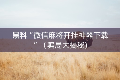 黑料“微信麻将开挂神器下载”（骗局大揭秘)