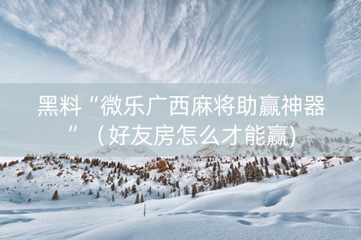 黑料“微乐广西麻将助赢神器”（好友房怎么才能赢)