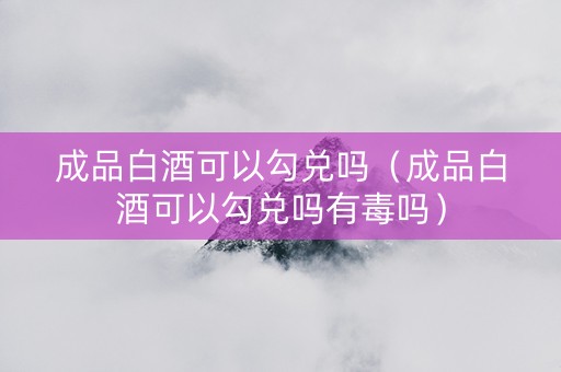 成品白酒可以勾兑吗（成品白酒可以勾兑吗有毒吗）