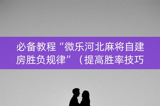 必备教程“微乐河北麻将自建房胜负规律”（提高胜率技巧)